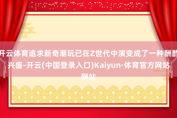 开云体育追求新奇潮玩已在Z世代中演变成了一种酬酢兴盛-开云(中国登录入口)Kaiyun·体育官方网站