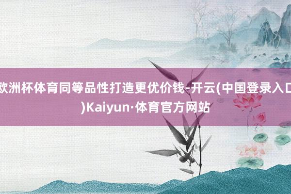 欧洲杯体育同等品性打造更优价钱-开云(中国登录入口)Kaiyun·体育官方网站