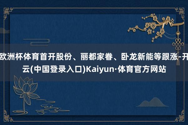欧洲杯体育首开股份、丽都家眷、卧龙新能等跟涨-开云(中国登录入口)Kaiyun·体育官方网站