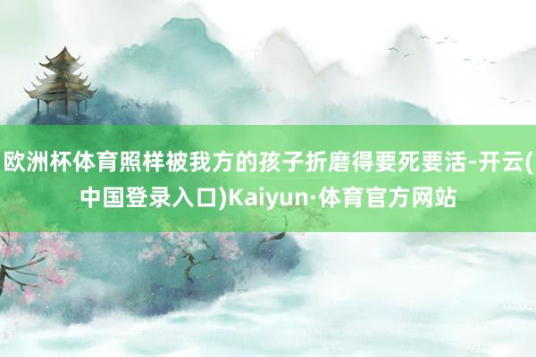 欧洲杯体育照样被我方的孩子折磨得要死要活-开云(中国登录入口)Kaiyun·体育官方网站
