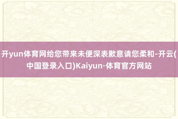 开yun体育网给您带来未便深表歉意请您柔和-开云(中国登录入口)Kaiyun·体育官方网站