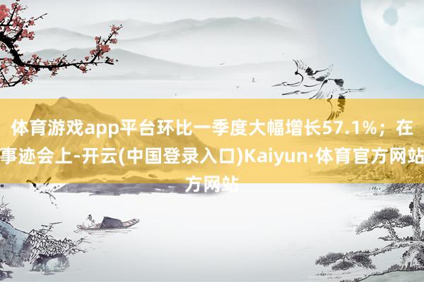 体育游戏app平台环比一季度大幅增长57.1%；在事迹会上-开云(中国登录入口)Kaiyun·体育官方网站