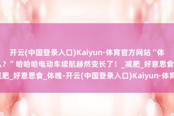 开云(中国登录入口)Kaiyun·体育官方网站“体重下落最赫然的变化是什么？”哈哈哈电动车续航赫然变长了！_减肥_好意思食_体魄-开云(中国登录入口)Kaiyun·体育官方网站