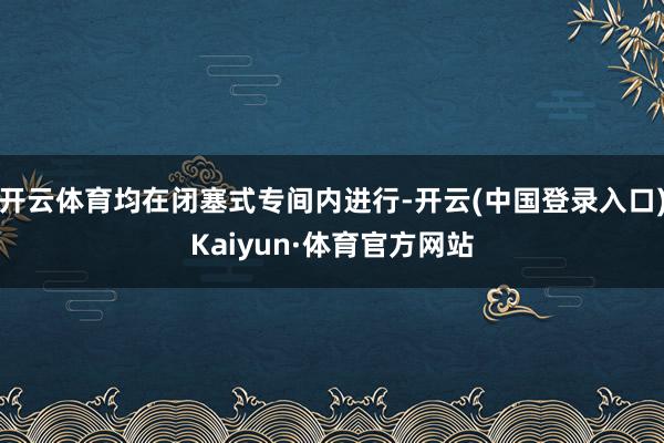 开云体育均在闭塞式专间内进行-开云(中国登录入口)Kaiyun·体育官方网站