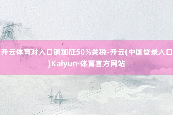 开云体育对入口铜加征50%关税-开云(中国登录入口)Kaiyun·体育官方网站