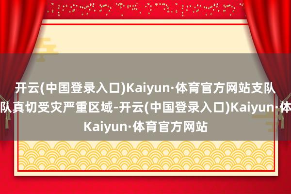 开云(中国登录入口)Kaiyun·体育官方网站支队指点切身带队真切受灾严重区域-开云(中国登录入口)Kaiyun·体育官方网站