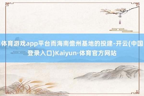 体育游戏app平台而海南儋州基地的投建-开云(中国登录入口)Kaiyun·体育官方网站