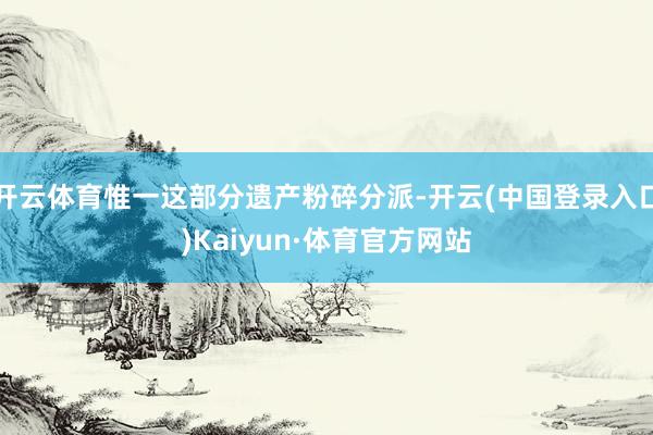 开云体育惟一这部分遗产粉碎分派-开云(中国登录入口)Kaiyun·体育官方网站