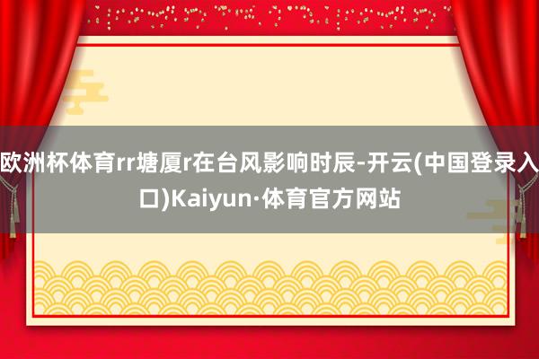 欧洲杯体育rr塘厦r在台风影响时辰-开云(中国登录入口)Kaiyun·体育官方网站