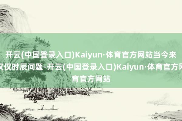 开云(中国登录入口)Kaiyun·体育官方网站当今来看仅仅时辰问题-开云(中国登录入口)Kaiyun·体育官方网站