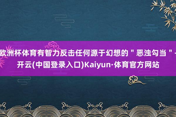 欧洲杯体育有智力反击任何源于幻想的＂恶浊勾当＂-开云(中国登录入口)Kaiyun·体育官方网站