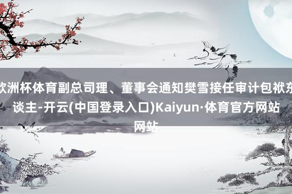 欧洲杯体育副总司理、董事会通知樊雪接任审计包袱东谈主-开云(中国登录入口)Kaiyun·体育官方网站