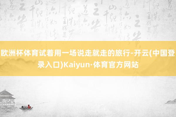 欧洲杯体育试着用一场说走就走的旅行-开云(中国登录入口)Kaiyun·体育官方网站