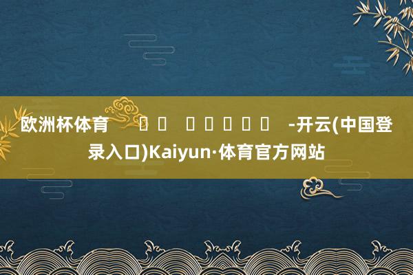 欧洲杯体育      		  					  -开云(中国登录入口)Kaiyun·体育官方网站