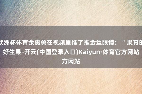 欧洲杯体育余惠勇在视频里推了推金丝眼镜：＂果真的好生果-开云(中国登录入口)Kaiyun·体育官方网站