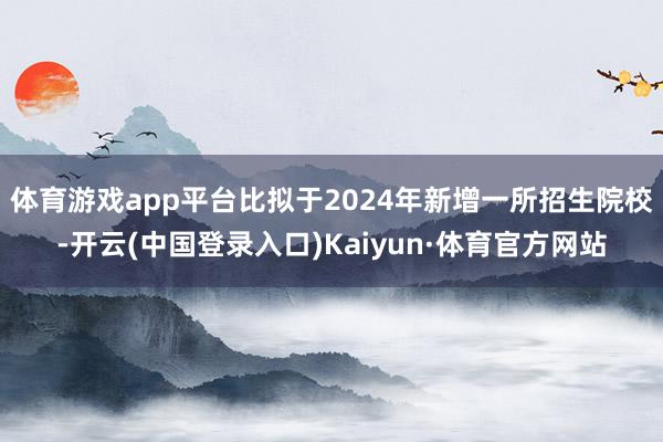 体育游戏app平台比拟于2024年新增一所招生院校-开云(中国登录入口)Kaiyun·体育官方网站