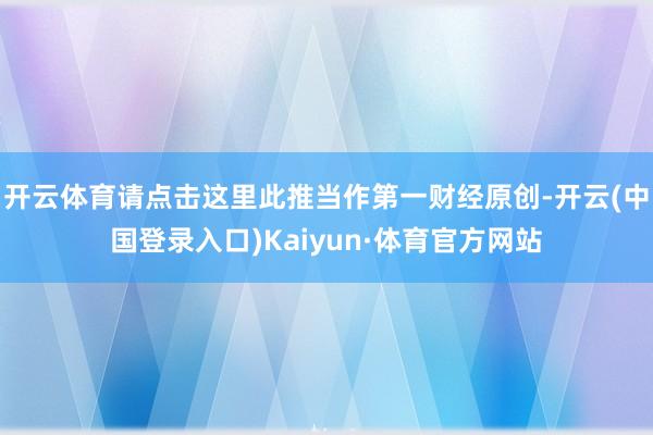 开云体育请点击这里此推当作第一财经原创-开云(中国登录入口)Kaiyun·体育官方网站