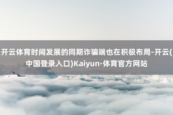 开云体育时间发展的同期诈骗端也在积极布局-开云(中国登录入口)Kaiyun·体育官方网站