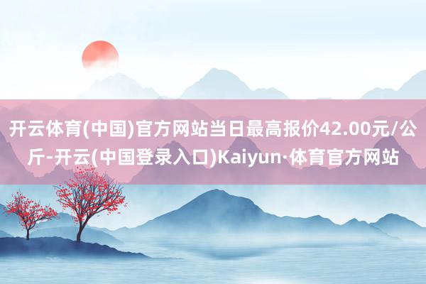 开云体育(中国)官方网站当日最高报价42.00元/公斤-开云(中国登录入口)Kaiyun·体育官方网站