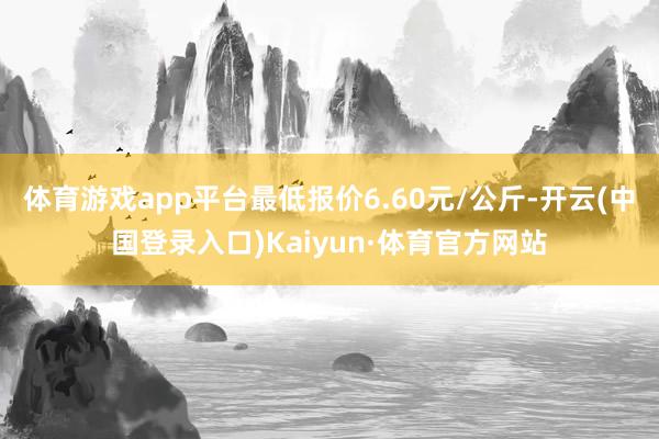 体育游戏app平台最低报价6.60元/公斤-开云(中国登录入口)Kaiyun·体育官方网站