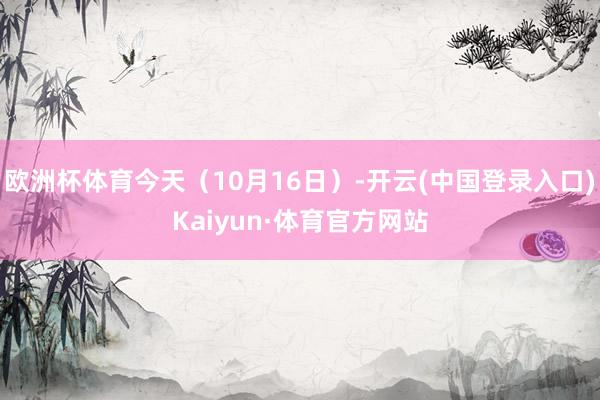 欧洲杯体育今天(10月16日)-开云(中国登录入口)Kaiyun·体育官方网站