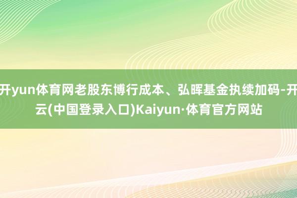 开yun体育网老股东博行成本、弘晖基金执续加码-开云(中国登录入口)Kaiyun·体育官方网站