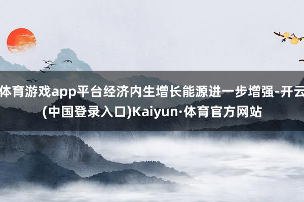 体育游戏app平台经济内生增长能源进一步增强-开云(中国登录入口)Kaiyun·体育官方网站