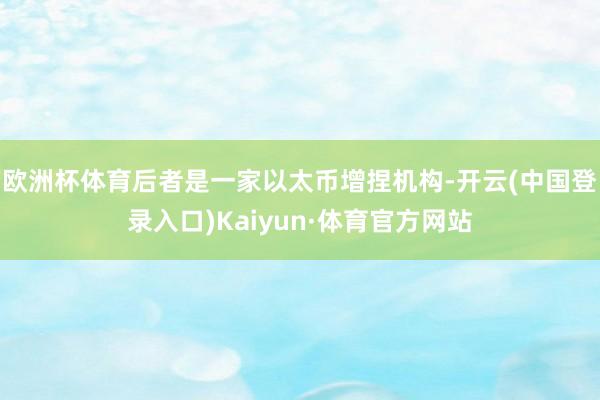 欧洲杯体育后者是一家以太币增捏机构-开云(中国登录入口)Kaiyun·体育官方网站