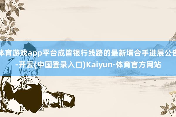 体育游戏app平台成皆银行线路的最新增合手进展公告-开云(中国登录入口)Kaiyun·体育官方网站