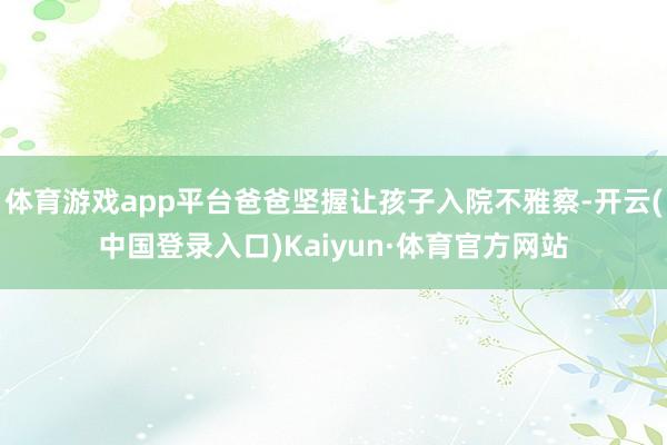 体育游戏app平台爸爸坚握让孩子入院不雅察-开云(中国登录入口)Kaiyun·体育官方网站