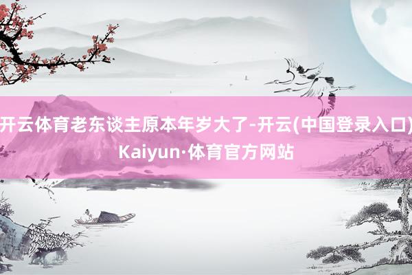 开云体育老东谈主原本年岁大了-开云(中国登录入口)Kaiyun·体育官方网站