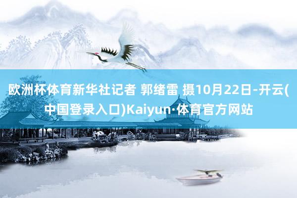 欧洲杯体育新华社记者 郭绪雷 摄10月22日-开云(中国登录入口)Kaiyun·体育官方网站