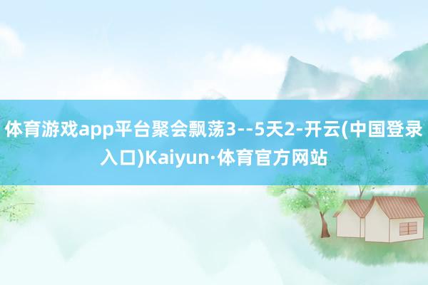 体育游戏app平台聚会飘荡3--5天2-开云(中国登录入口)Kaiyun·体育官方网站