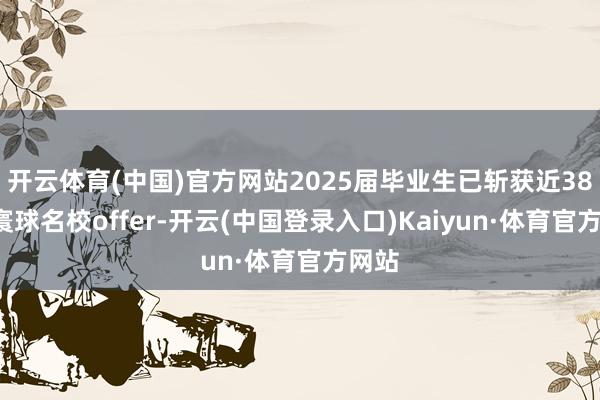 开云体育(中国)官方网站2025届毕业生已斩获近380份寰球名校offer-开云(中国登录入口)Kaiyun·体育官方网站