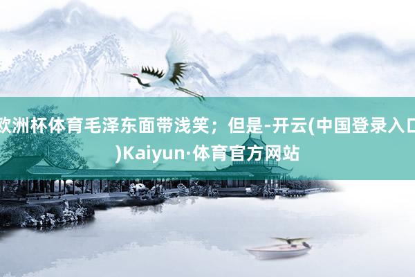欧洲杯体育毛泽东面带浅笑;但是-开云(中国登录入口)Kaiyun·体育官方网站