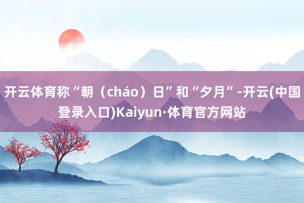 开云体育称“朝(cháo)日”和“夕月”-开云(中国登录入口)Kaiyun·体育官方网站