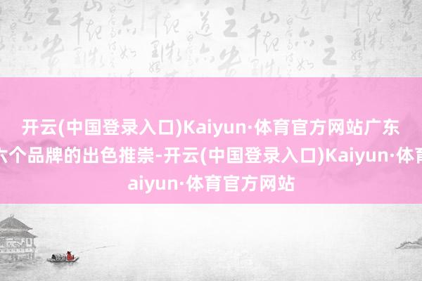 开云(中国登录入口)Kaiyun·体育官方网站广东也凭借这六个品牌的出色推崇-开云(中国登录入口)Kaiyun·体育官方网站