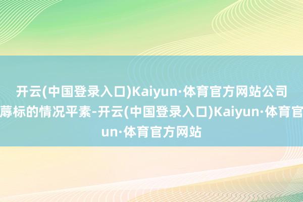 开云(中国登录入口)Kaiyun·体育官方网站公司现在坐蓐标的情况平素-开云(中国登录入口)Kaiyun·体育官方网站