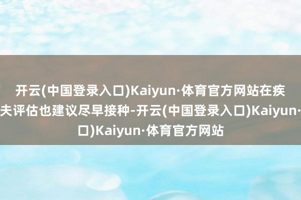 开云(中国登录入口)Kaiyun·体育官方网站在疾病痊可后经大夫评估也建议尽早接种-开云(中国登录入口)Kaiyun·体育官方网站