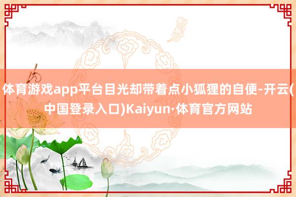 体育游戏app平台目光却带着点小狐狸的自便-开云(中国登录入口)Kaiyun·体育官方网站
