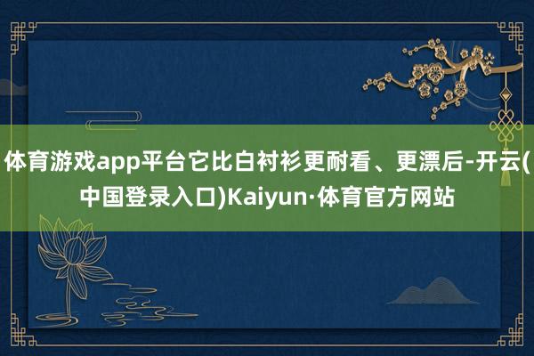 体育游戏app平台它比白衬衫更耐看、更漂后-开云(中国登录入口)Kaiyun·体育官方网站