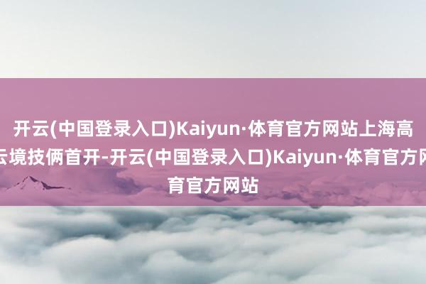 开云(中国登录入口)Kaiyun·体育官方网站上海高福云境技俩首开-开云(中国登录入口)Kaiyun·体育官方网站