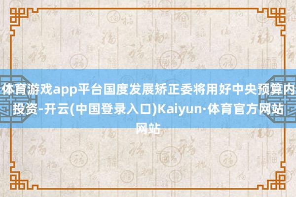 体育游戏app平台国度发展矫正委将用好中央预算内投资-开云(中国登录入口)Kaiyun·体育官方网站