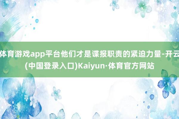 体育游戏app平台他们才是谍报职责的紧迫力量-开云(中国登录入口)Kaiyun·体育官方网站