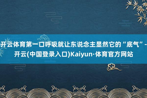 开云体育第一口呼吸就让东说念主显然它的“底气”-开云(中国登录入口)Kaiyun·体育官方网站