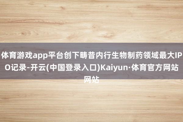 体育游戏app平台创下畴昔内行生物制药领域最大IPO记录-开云(中国登录入口)Kaiyun·体育官方网站