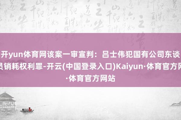 开yun体育网该案一审宣判:吕士伟犯国有公司东谈主员销耗权利罪-开云(中国登录入口)Kaiyun·体育官方网站