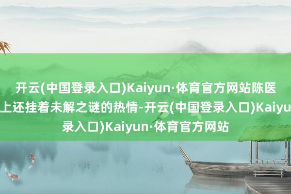 开云(中国登录入口)Kaiyun·体育官方网站陈医师把稳到张伟脸上还挂着未解之谜的热情-开云(中国登录入口)Kaiyun·体育官方网站