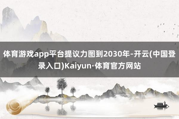 体育游戏app平台提议力图到2030年-开云(中国登录入口)Kaiyun·体育官方网站