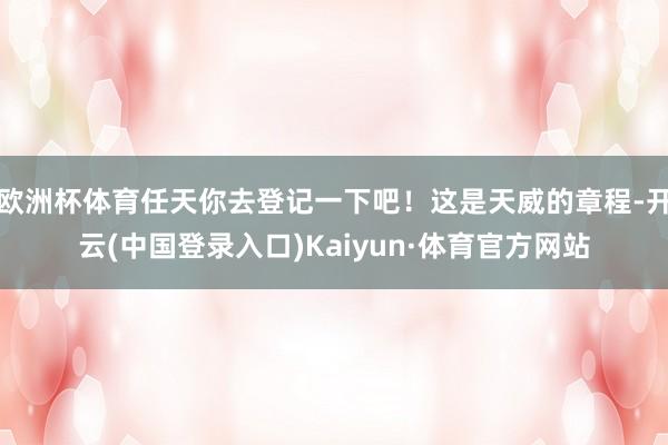 欧洲杯体育任天你去登记一下吧!这是天威的章程-开云(中国登录入口)Kaiyun·体育官方网站